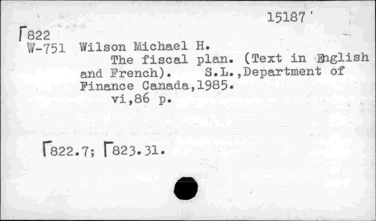 ﻿15187 '
Гб22	
W-751	Wilson Michael H. The fiscal plan. (Text in Ehglish and French).	S.L.,Department of Finance Canada,1985« vi,86 p.
Г822.7; Г823.31.